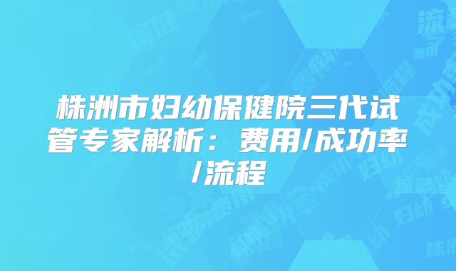 株洲市妇幼保健院三代试管专家解析：费用/成功率/流程