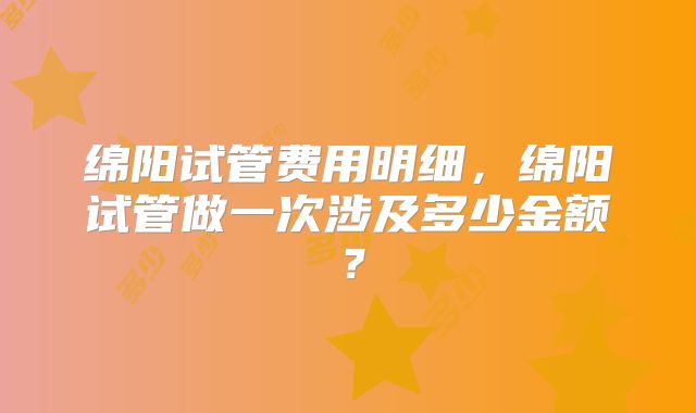 绵阳试管费用明细，绵阳试管做一次涉及多少金额？