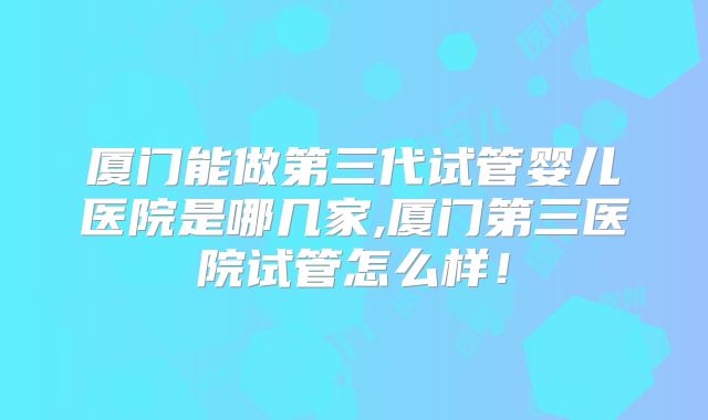 厦门能做第三代试管婴儿医院是哪几家,厦门第三医院试管怎么样!