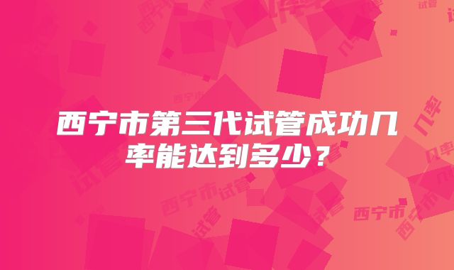西宁市第三代试管成功几率能达到多少?