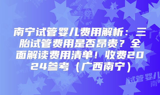 南宁试管婴儿费用解析：三胎试管费用是否昂贵？全面解读费用清单！收费2024参考（广西南宁）