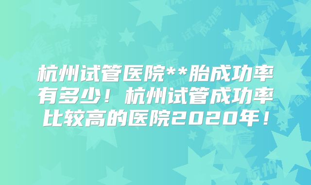 杭州试管医院**胎成功率有多少！杭州试管成功率比较高的医院2020年！