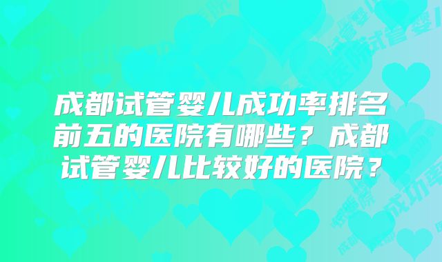 成都试管婴儿成功率排名前五的医院有哪些？成都试管婴儿比较好的医院？