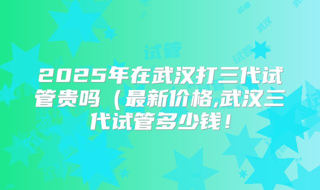 2025年在武汉打三代试管贵吗(最新价格,武汉三代试管多少钱!