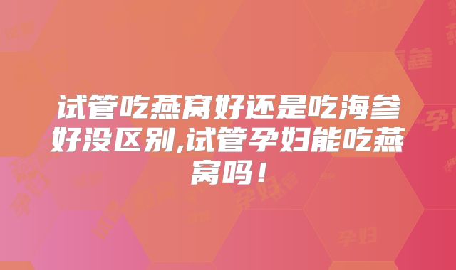 试管吃燕窝好还是吃海参好没区别,试管孕妇能吃燕窝吗！