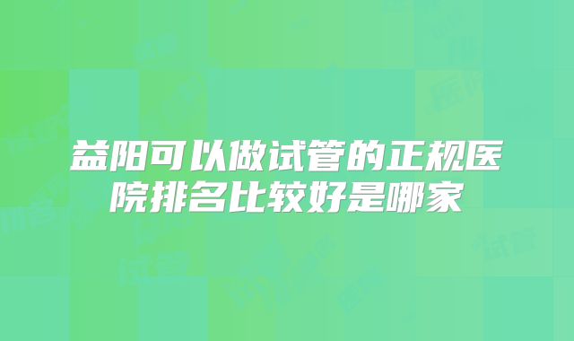 益阳可以做试管的正规医院排名比较好是哪家