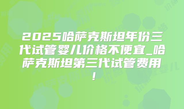 2025哈萨克斯坦年份三代试管婴儿价格不便宜_哈萨克斯坦第三代试管费用！