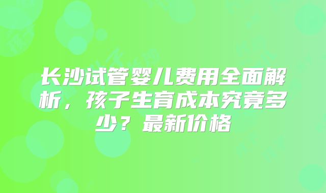 长沙试管婴儿费用全面解析，孩子生育成本究竟多少？最新价格
