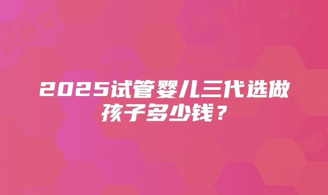2025试管婴儿三代选做孩子多少钱？