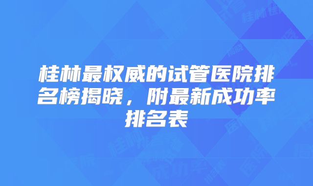 桂林最权威的试管医院排名榜揭晓，附最新成功率排名表