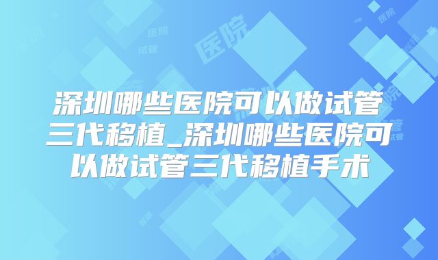 深圳哪些医院可以做试管三代移植_深圳哪些医院可以做试管三代移植手术