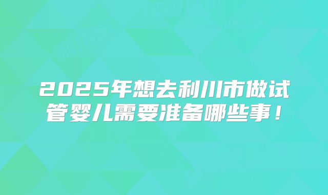 2025年想去利川市做试管婴儿需要准备哪些事！
