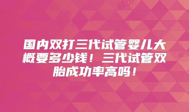 国内双打三代试管婴儿大概要多少钱！三代试管双胎成功率高吗！