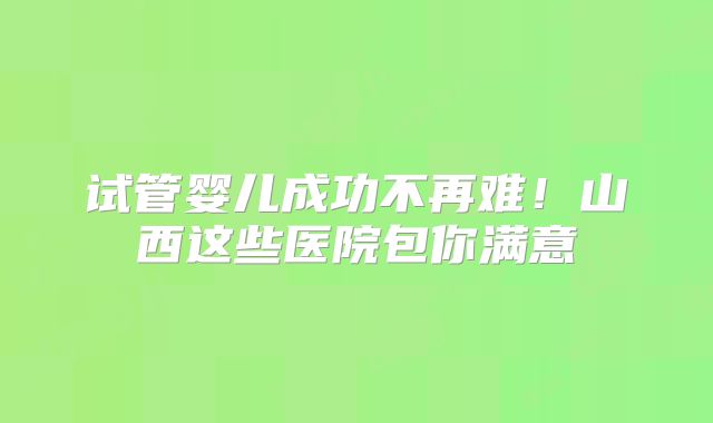 试管婴儿成功不再难!山西这些医院包你满意