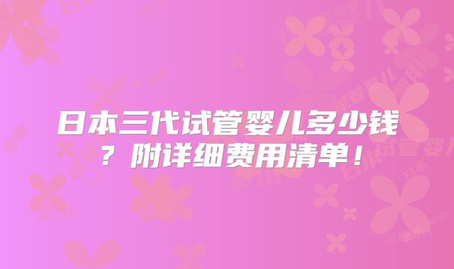 日本三代试管婴儿多少钱？附详细费用清单！