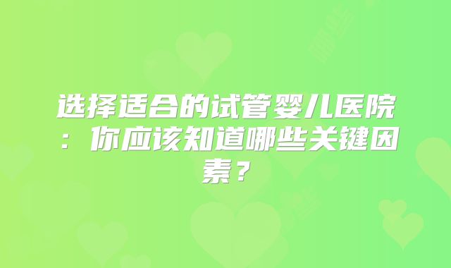 选择适合的试管婴儿医院：你应该知道哪些关键因素？