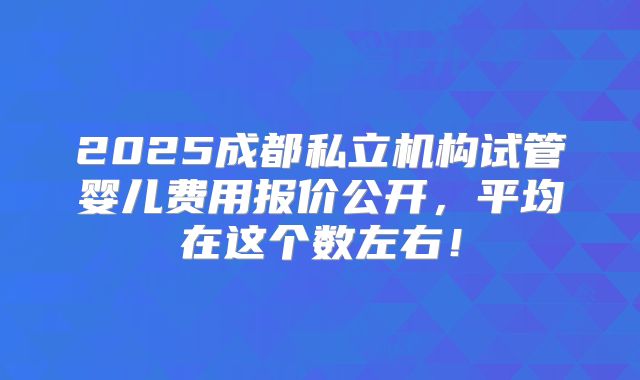 2025成都私立机构试管婴儿费用报价公开，平均在这个数左右！
