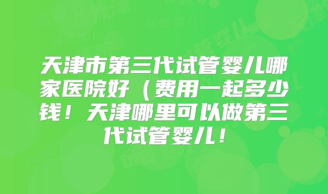 天津市第三代试管婴儿哪家医院好（费用一起多少钱！天津哪里可以做第三代试管婴儿！