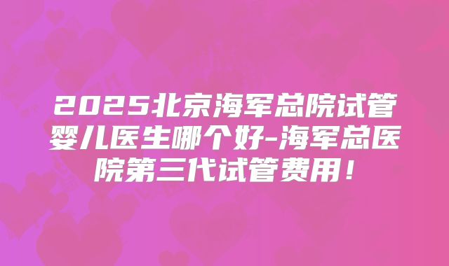 2025北京海军总院试管婴儿医生哪个好-海军总医院第三代试管费用！