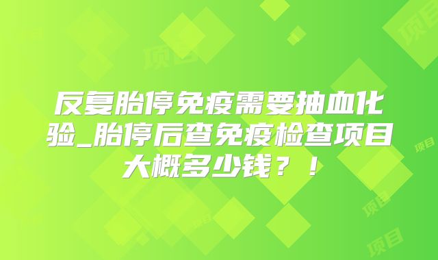 反复胎停免疫需要抽血化验_胎停后查免疫检查项目大概多少钱？！