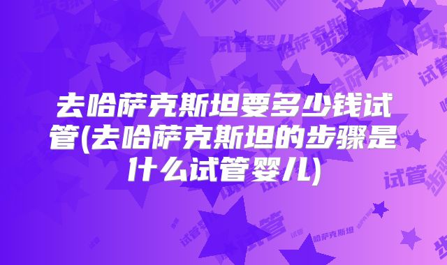 去哈萨克斯坦要多少钱试管(去哈萨克斯坦的步骤是什么试管婴儿)