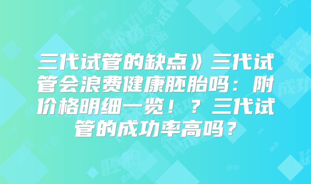 三代试管的缺点》三代试管会浪费健康胚胎吗：附价格明细一览！？三代试管的成功率高吗？