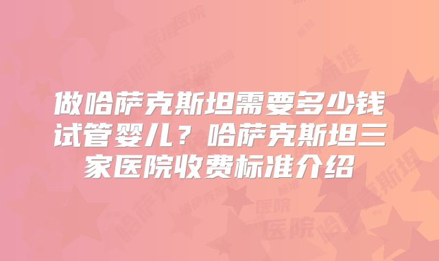 做哈萨克斯坦需要多少钱试管婴儿?哈萨克斯坦三家医院收费标准介绍