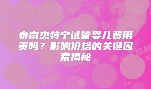 泰南杰特宁试管婴儿费用贵吗?影响价格的关键因素揭秘
