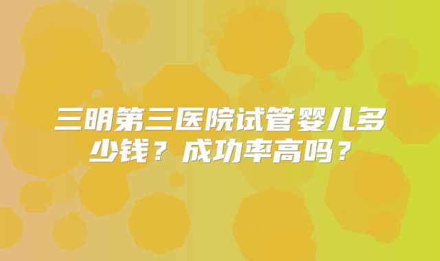 三明第三医院试管婴儿多少钱？成功率高吗？
