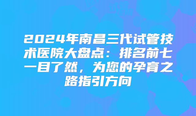 2024年南昌三代试管技术医院大盘点：排名前七一目了然，为您的孕育之路指引方向