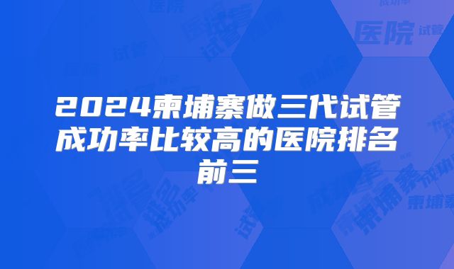 2024柬埔寨做三代试管成功率比较高的医院排名前三