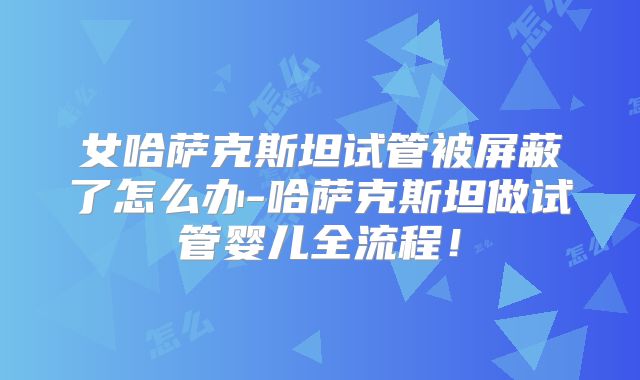女哈萨克斯坦试管被屏蔽了怎么办-哈萨克斯坦做试管婴儿全流程!