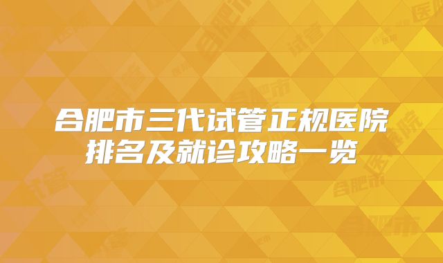 合肥市三代试管正规医院排名及就诊攻略一览
