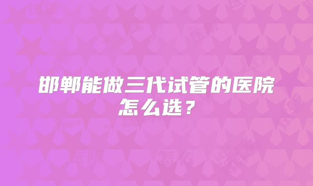 邯郸能做三代试管的医院怎么选？