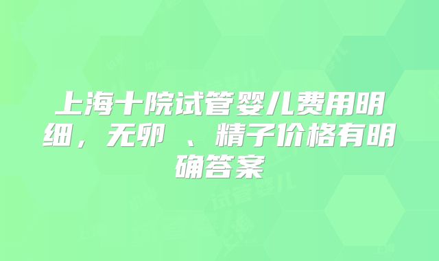 上海十院试管婴儿费用明细,无卵�、精子价格有明确答案