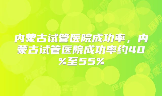 内蒙古试管医院成功率，内蒙古试管医院成功率约40%至55%