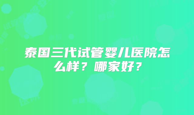 泰国三代试管婴儿医院怎么样？哪家好？