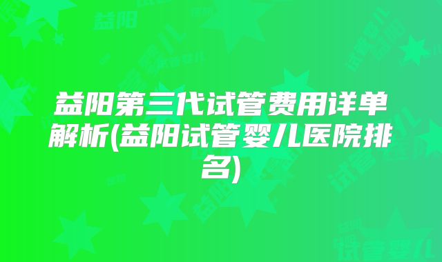 益阳第三代试管费用详单解析(益阳试管婴儿医院排名)