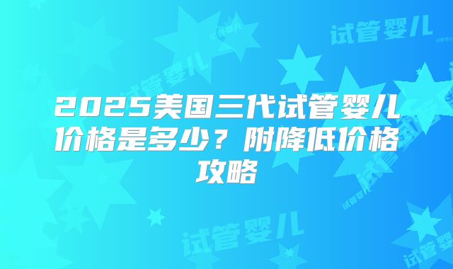 2025美国三代试管婴儿价格是多少?附降低价格攻略