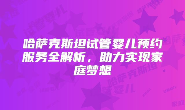哈萨克斯坦试管婴儿预约服务全解析，助力实现家庭梦想