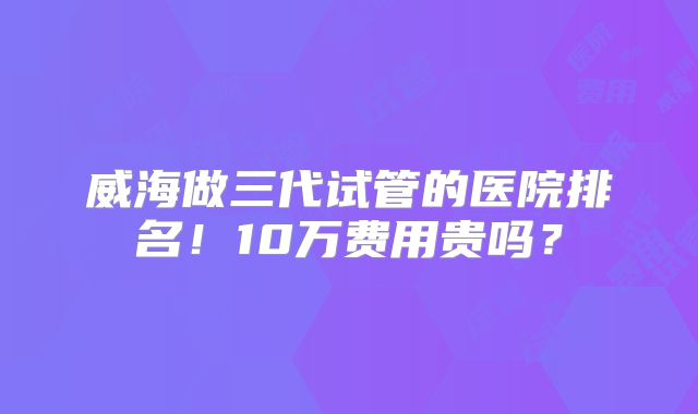 威海做三代试管的医院排名!10万费用贵吗?