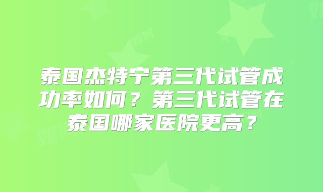 泰国杰特宁第三代试管成功率如何？第三代试管在泰国哪家医院更高？