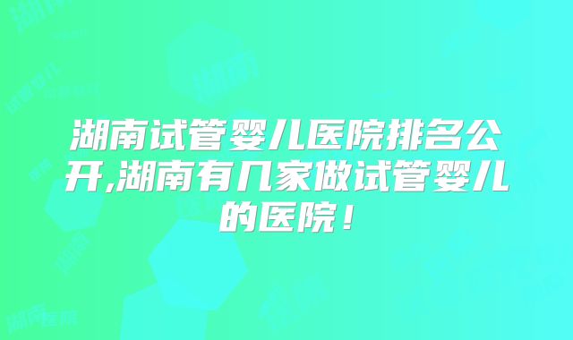 湖南试管婴儿医院排名公开,湖南有几家做试管婴儿的医院!