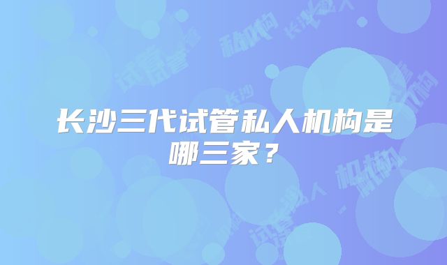 长沙三代试管私人机构是哪三家？