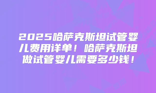 2025哈萨克斯坦试管婴儿费用详单！哈萨克斯坦做试管婴儿需要多少钱！