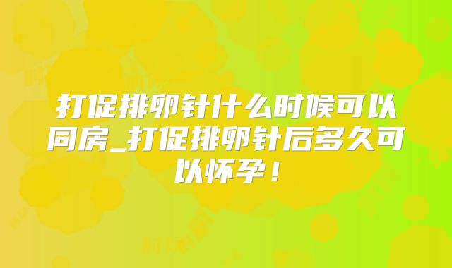 打促排卵针什么时候可以同房_打促排卵针后多久可以怀孕！