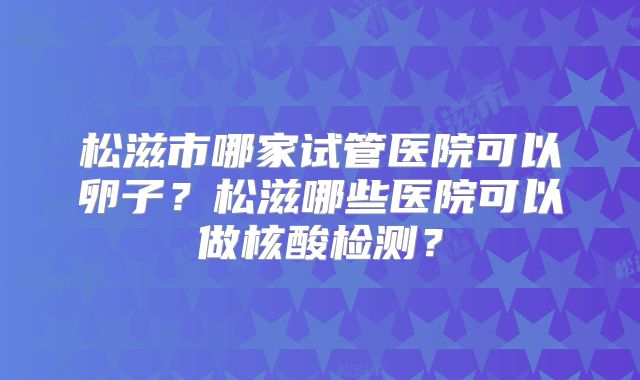 松滋市哪家试管医院可以卵子?松滋哪些医院可以做核酸检测?