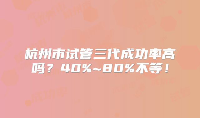 杭州市试管三代成功率高吗?40%~80%不等!