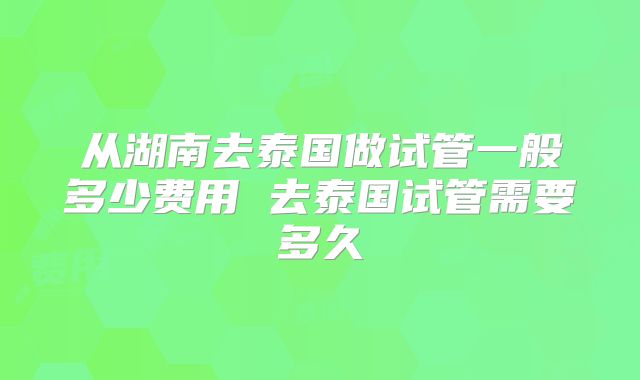 从湖南去泰国做试管一般多少费用 去泰国试管需要多久