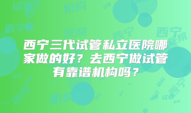 西宁三代试管私立医院哪家做的好？去西宁做试管有靠谱机构吗？